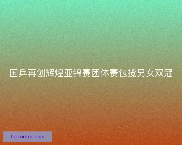 国乒再创辉煌亚锦赛团体赛包揽男女双冠