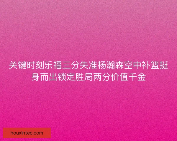 关键时刻乐福三分失准杨瀚森空中补篮挺身而出锁定胜局两分价值千金