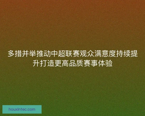 多措并举推动中超联赛观众满意度持续提升打造更高品质赛事体验